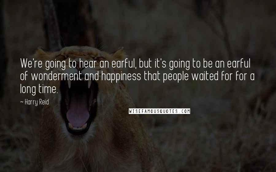 Harry Reid Quotes: We're going to hear an earful, but it's going to be an earful of wonderment and happiness that people waited for for a long time.