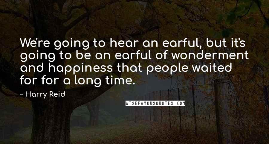 Harry Reid Quotes: We're going to hear an earful, but it's going to be an earful of wonderment and happiness that people waited for for a long time.