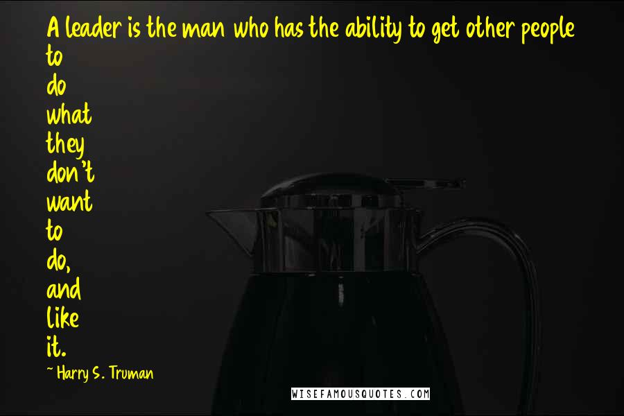 Harry S. Truman Quotes: A leader is the man who has the ability to get other people to do what they don't want to do, and like it.