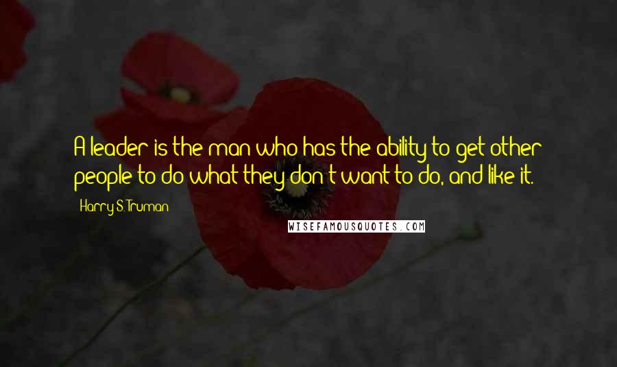 Harry S. Truman Quotes: A leader is the man who has the ability to get other people to do what they don't want to do, and like it.