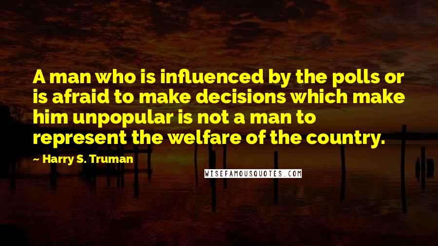 Harry S. Truman Quotes: A man who is influenced by the polls or is afraid to make decisions which make him unpopular is not a man to represent the welfare of the country.