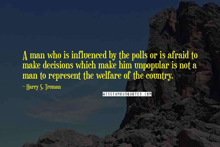 Harry S. Truman Quotes: A man who is influenced by the polls or is afraid to make decisions which make him unpopular is not a man to represent the welfare of the country.