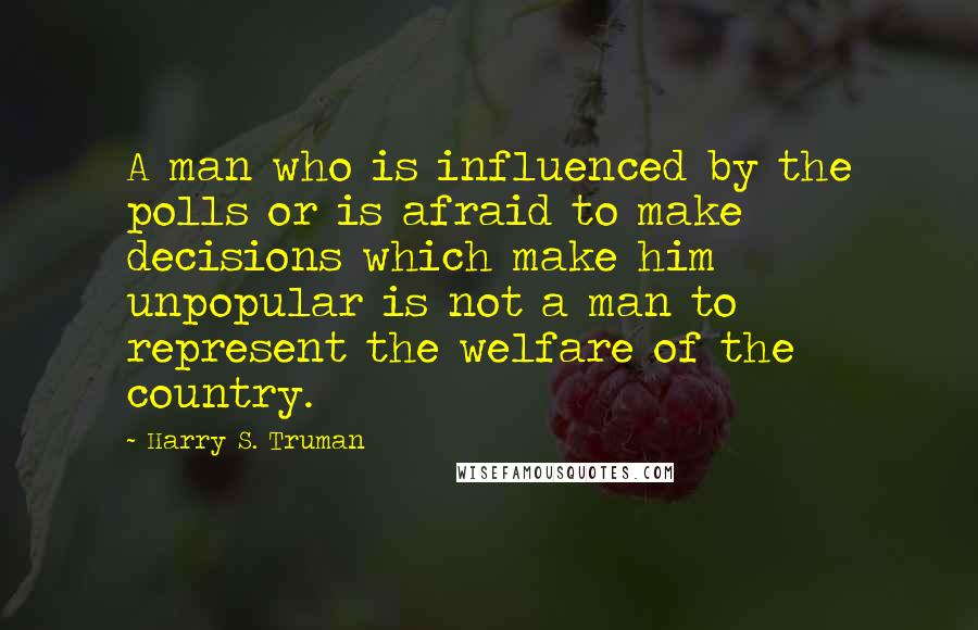 Harry S. Truman Quotes: A man who is influenced by the polls or is afraid to make decisions which make him unpopular is not a man to represent the welfare of the country.