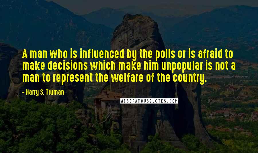Harry S. Truman Quotes: A man who is influenced by the polls or is afraid to make decisions which make him unpopular is not a man to represent the welfare of the country.