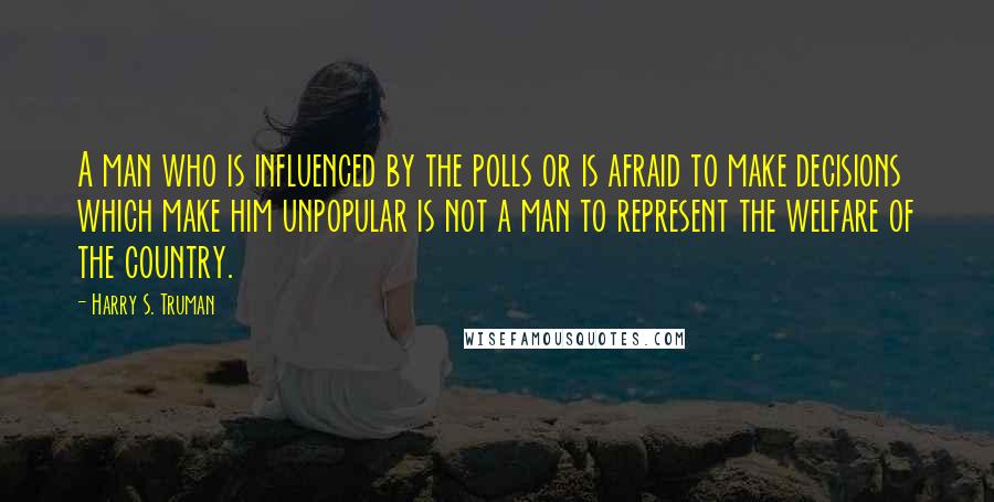 Harry S. Truman Quotes: A man who is influenced by the polls or is afraid to make decisions which make him unpopular is not a man to represent the welfare of the country.