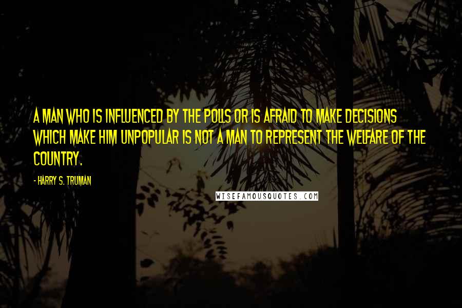 Harry S. Truman Quotes: A man who is influenced by the polls or is afraid to make decisions which make him unpopular is not a man to represent the welfare of the country.