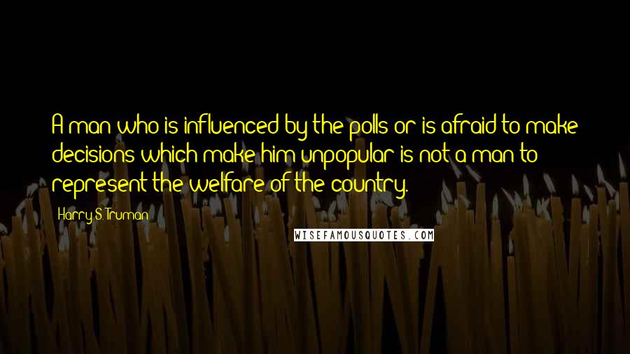 Harry S. Truman Quotes: A man who is influenced by the polls or is afraid to make decisions which make him unpopular is not a man to represent the welfare of the country.