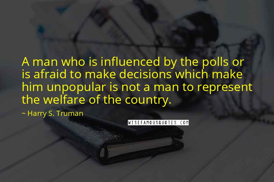 Harry S. Truman Quotes: A man who is influenced by the polls or is afraid to make decisions which make him unpopular is not a man to represent the welfare of the country.