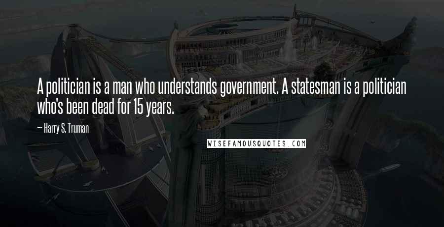 Harry S. Truman Quotes: A politician is a man who understands government. A statesman is a politician who's been dead for 15 years.