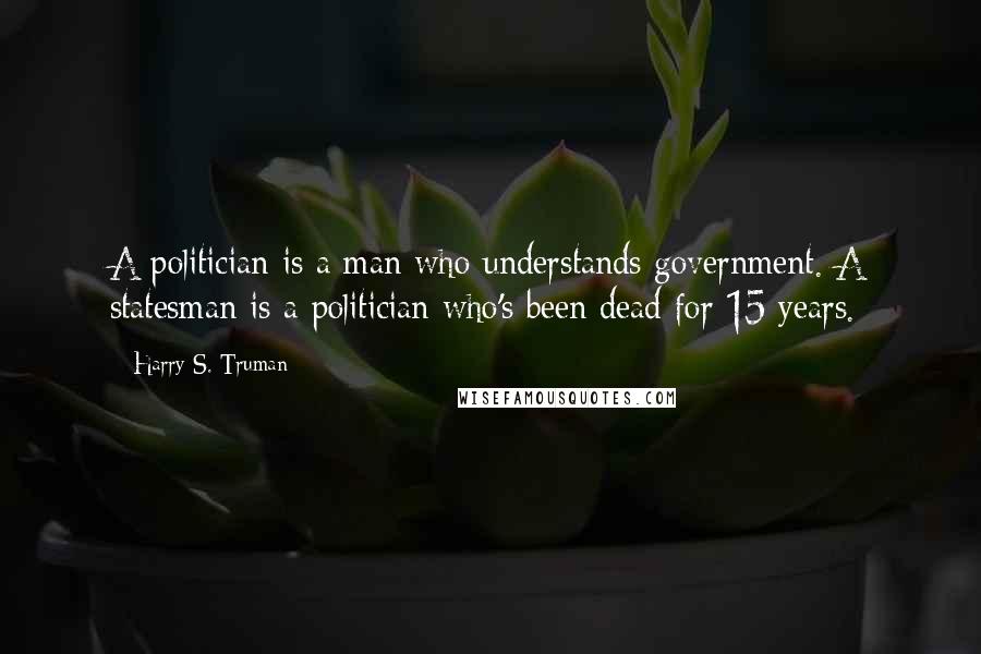 Harry S. Truman Quotes: A politician is a man who understands government. A statesman is a politician who's been dead for 15 years.