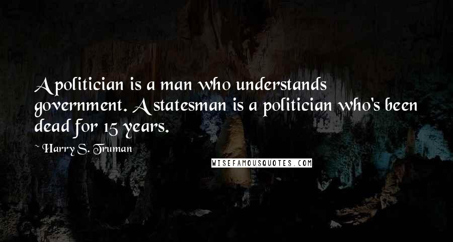 Harry S. Truman Quotes: A politician is a man who understands government. A statesman is a politician who's been dead for 15 years.