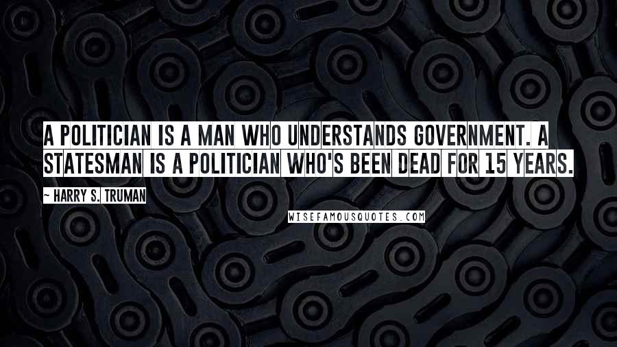 Harry S. Truman Quotes: A politician is a man who understands government. A statesman is a politician who's been dead for 15 years.