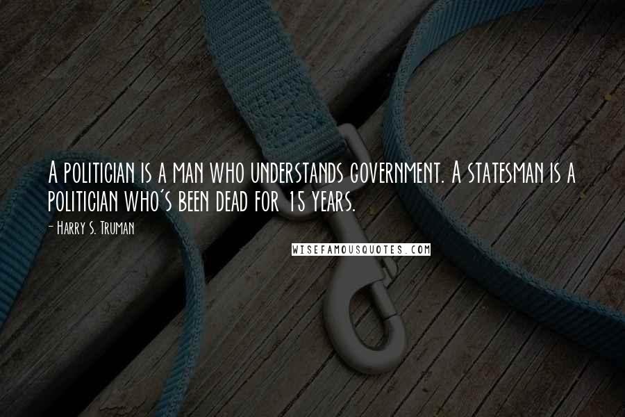 Harry S. Truman Quotes: A politician is a man who understands government. A statesman is a politician who's been dead for 15 years.