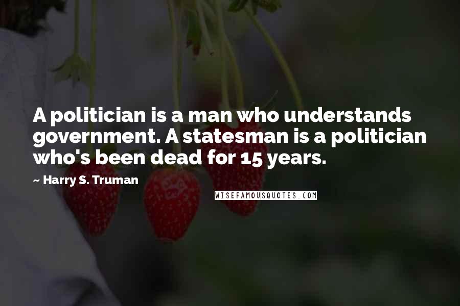Harry S. Truman Quotes: A politician is a man who understands government. A statesman is a politician who's been dead for 15 years.
