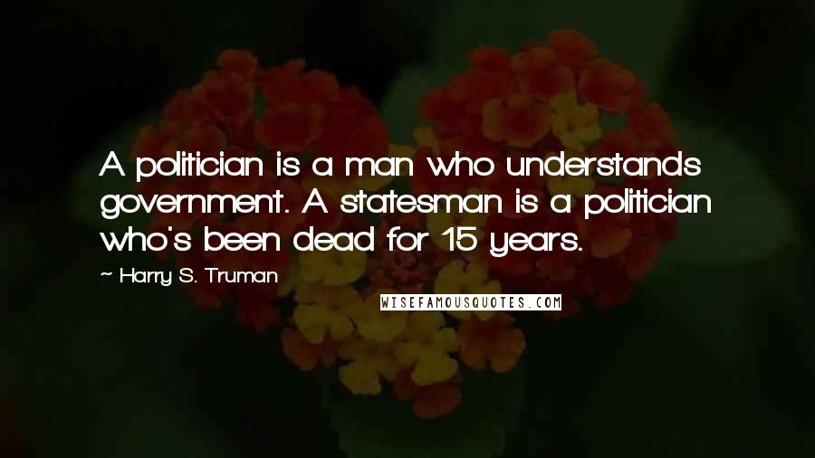 Harry S. Truman Quotes: A politician is a man who understands government. A statesman is a politician who's been dead for 15 years.