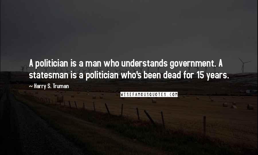 Harry S. Truman Quotes: A politician is a man who understands government. A statesman is a politician who's been dead for 15 years.