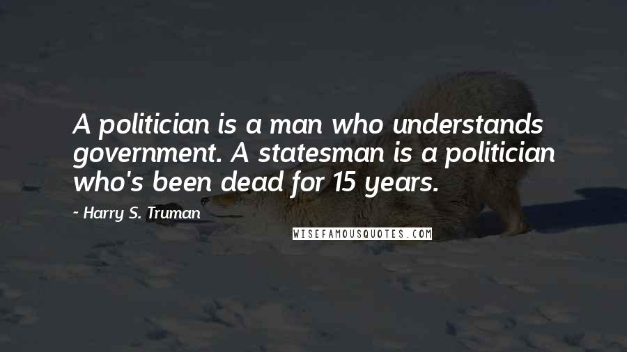 Harry S. Truman Quotes: A politician is a man who understands government. A statesman is a politician who's been dead for 15 years.