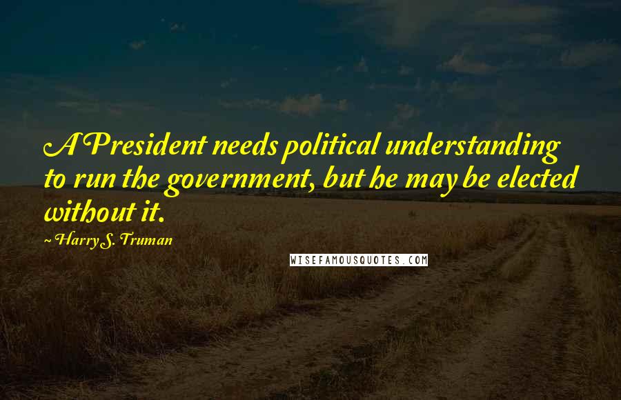 Harry S. Truman Quotes: A President needs political understanding to run the government, but he may be elected without it.