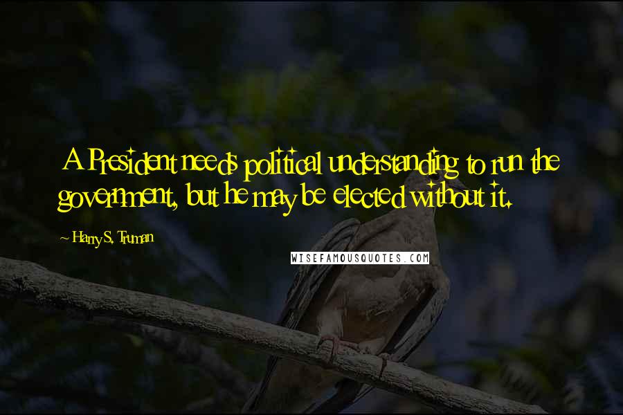 Harry S. Truman Quotes: A President needs political understanding to run the government, but he may be elected without it.