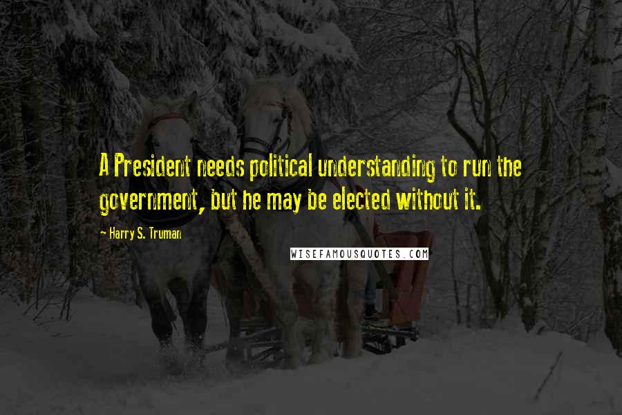 Harry S. Truman Quotes: A President needs political understanding to run the government, but he may be elected without it.