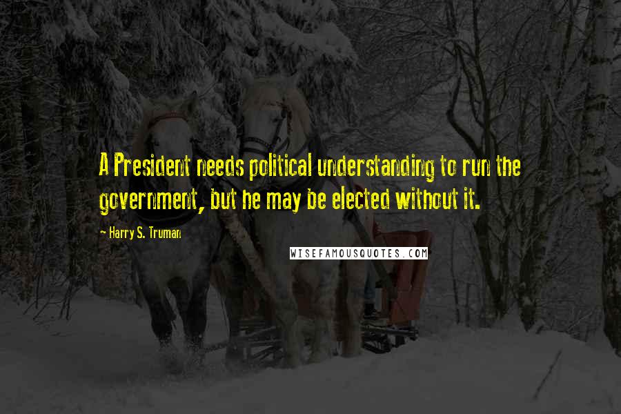 Harry S. Truman Quotes: A President needs political understanding to run the government, but he may be elected without it.