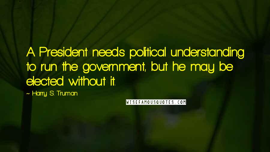 Harry S. Truman Quotes: A President needs political understanding to run the government, but he may be elected without it.