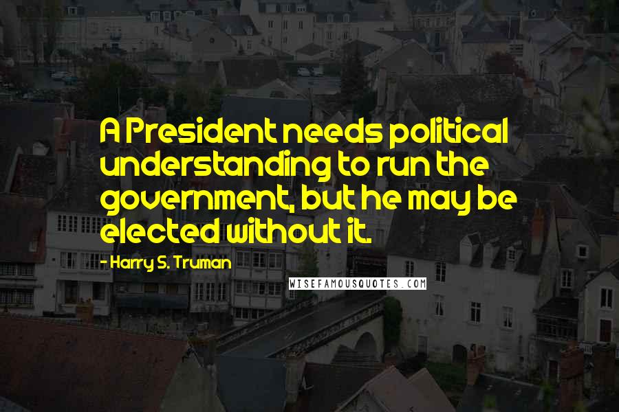 Harry S. Truman Quotes: A President needs political understanding to run the government, but he may be elected without it.