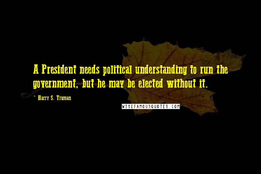 Harry S. Truman Quotes: A President needs political understanding to run the government, but he may be elected without it.