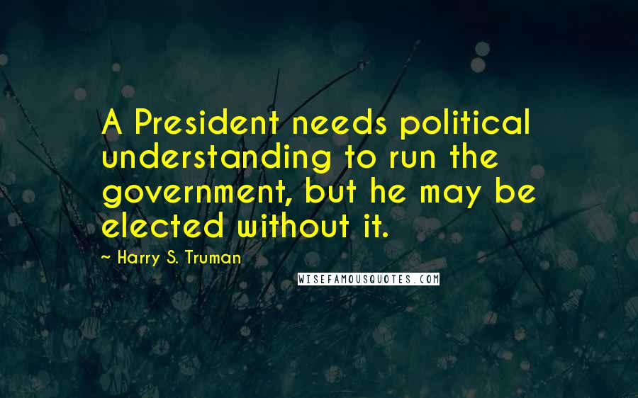 Harry S. Truman Quotes: A President needs political understanding to run the government, but he may be elected without it.