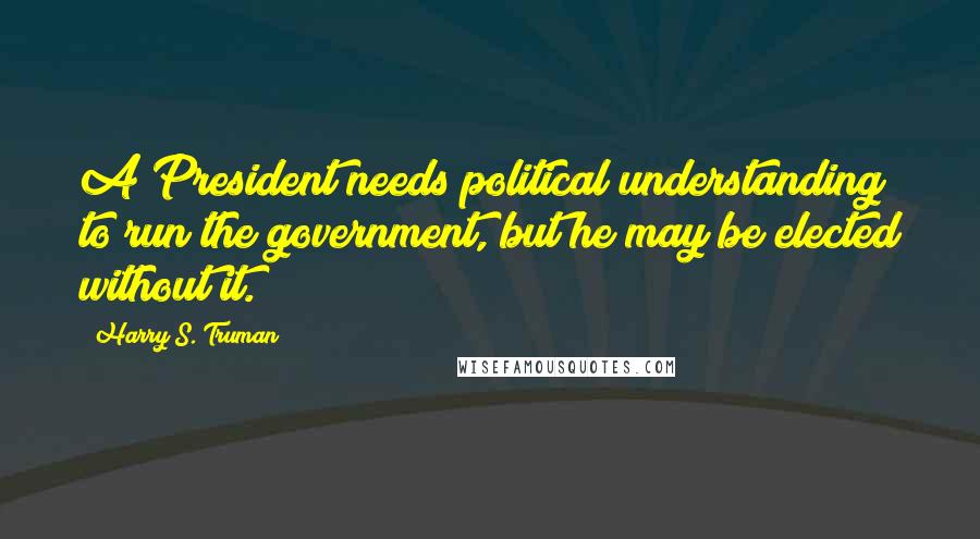 Harry S. Truman Quotes: A President needs political understanding to run the government, but he may be elected without it.