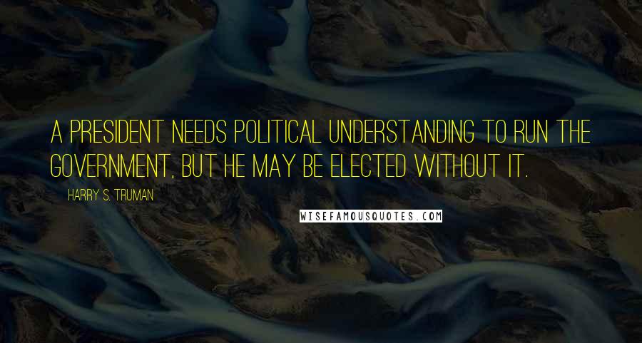 Harry S. Truman Quotes: A President needs political understanding to run the government, but he may be elected without it.