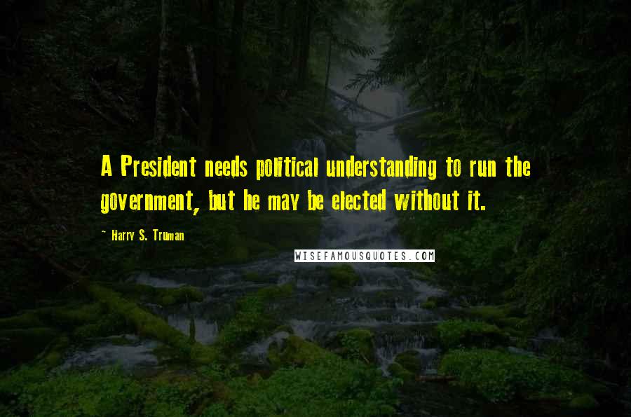 Harry S. Truman Quotes: A President needs political understanding to run the government, but he may be elected without it.