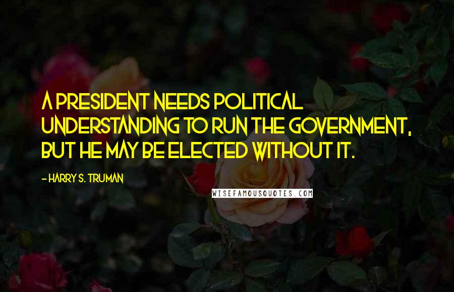 Harry S. Truman Quotes: A President needs political understanding to run the government, but he may be elected without it.