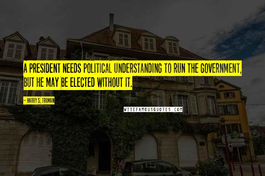 Harry S. Truman Quotes: A President needs political understanding to run the government, but he may be elected without it.