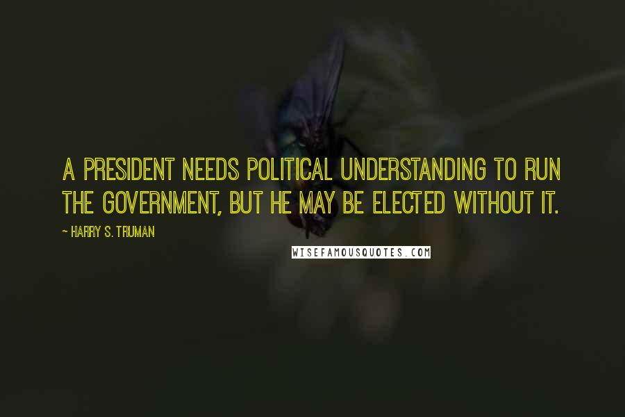 Harry S. Truman Quotes: A President needs political understanding to run the government, but he may be elected without it.