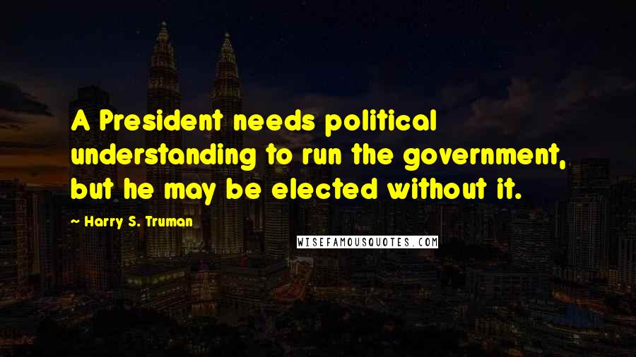 Harry S. Truman Quotes: A President needs political understanding to run the government, but he may be elected without it.