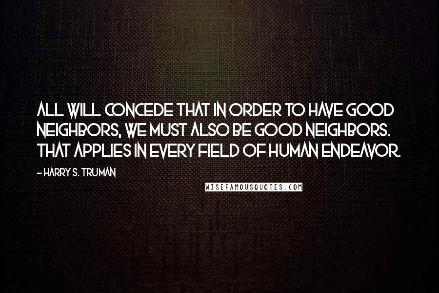 Harry S. Truman Quotes: All will concede that in order to have good neighbors, we must also be good neighbors. That applies in every field of human endeavor.