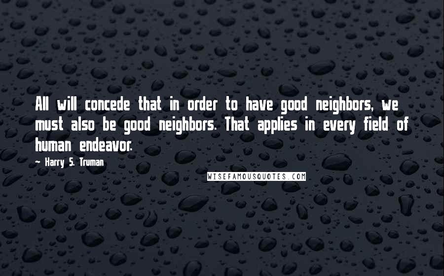 Harry S. Truman Quotes: All will concede that in order to have good neighbors, we must also be good neighbors. That applies in every field of human endeavor.