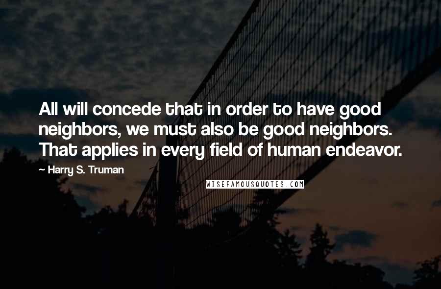 Harry S. Truman Quotes: All will concede that in order to have good neighbors, we must also be good neighbors. That applies in every field of human endeavor.