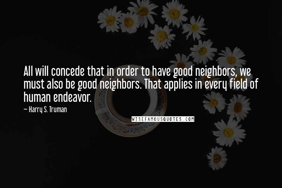 Harry S. Truman Quotes: All will concede that in order to have good neighbors, we must also be good neighbors. That applies in every field of human endeavor.