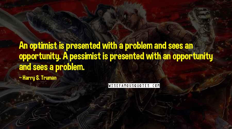 Harry S. Truman Quotes: An optimist is presented with a problem and sees an opportunity. A pessimist is presented with an opportunity and sees a problem.