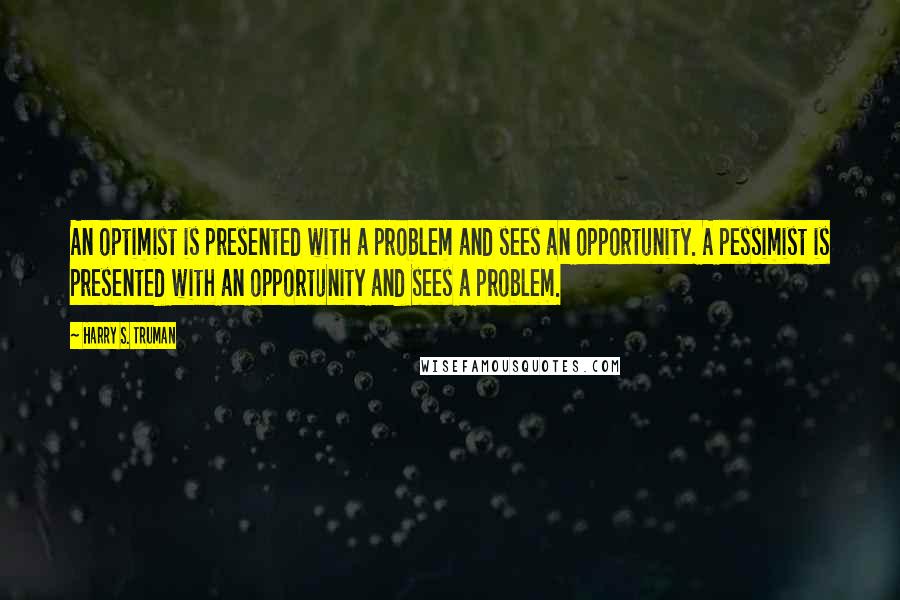 Harry S. Truman Quotes: An optimist is presented with a problem and sees an opportunity. A pessimist is presented with an opportunity and sees a problem.