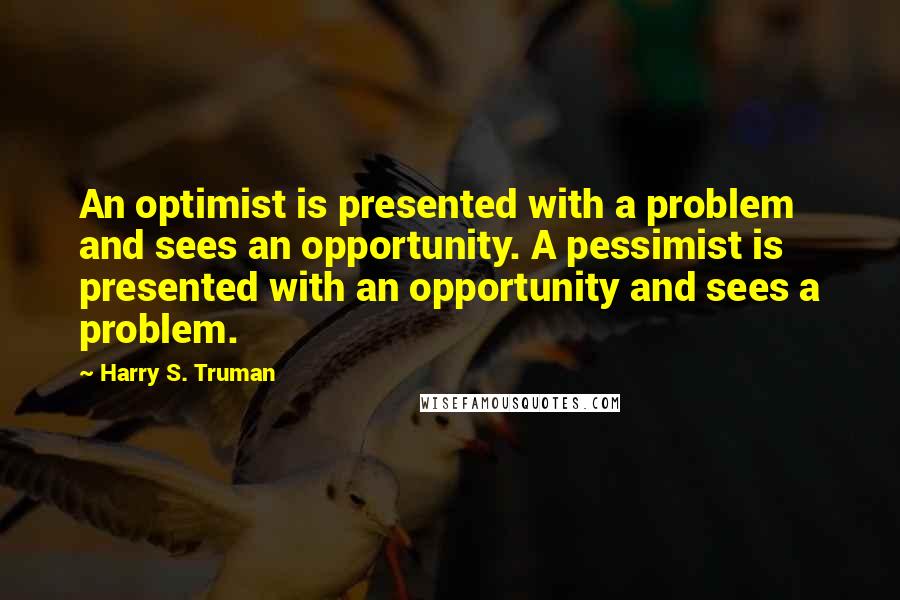 Harry S. Truman Quotes: An optimist is presented with a problem and sees an opportunity. A pessimist is presented with an opportunity and sees a problem.