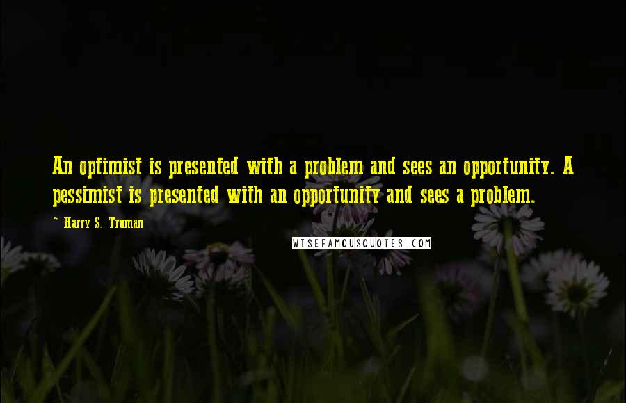 Harry S. Truman Quotes: An optimist is presented with a problem and sees an opportunity. A pessimist is presented with an opportunity and sees a problem.
