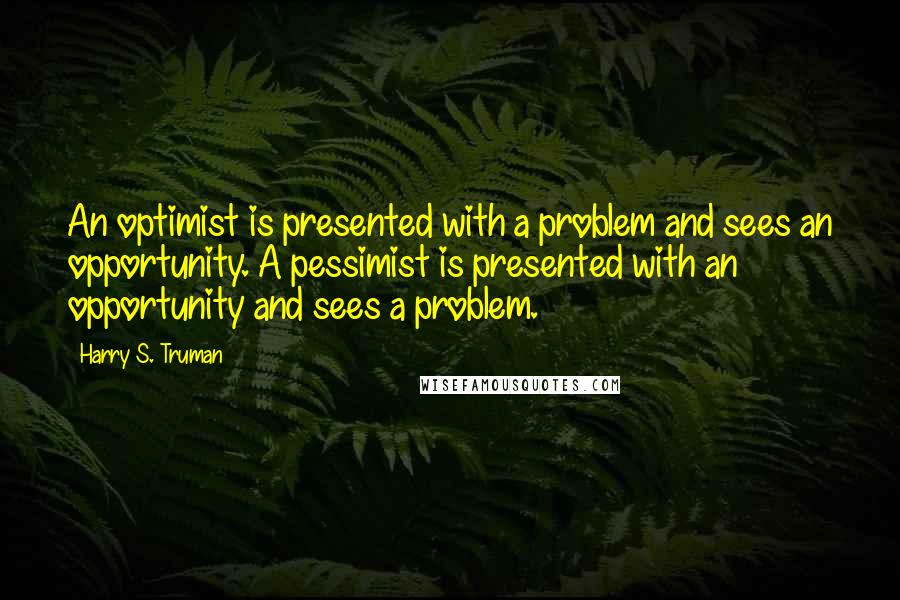 Harry S. Truman Quotes: An optimist is presented with a problem and sees an opportunity. A pessimist is presented with an opportunity and sees a problem.