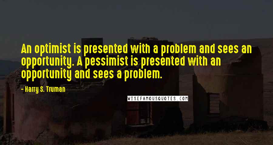 Harry S. Truman Quotes: An optimist is presented with a problem and sees an opportunity. A pessimist is presented with an opportunity and sees a problem.