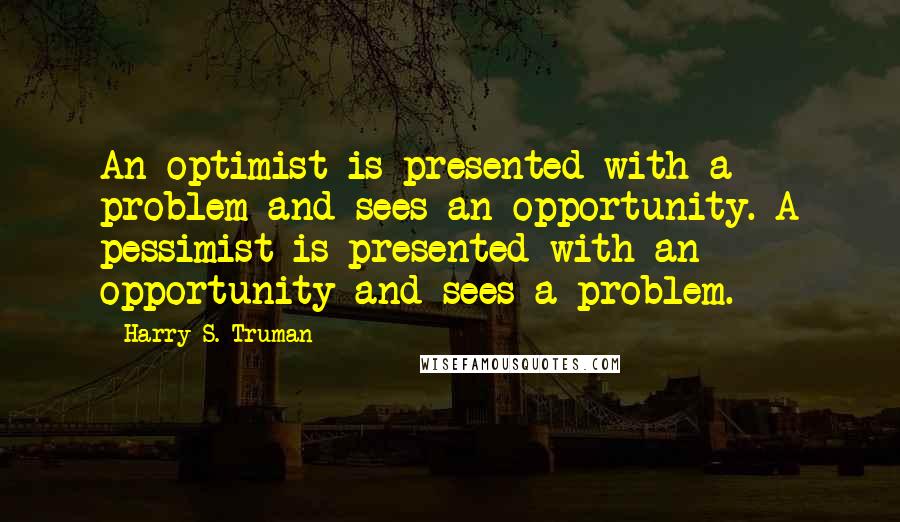 Harry S. Truman Quotes: An optimist is presented with a problem and sees an opportunity. A pessimist is presented with an opportunity and sees a problem.