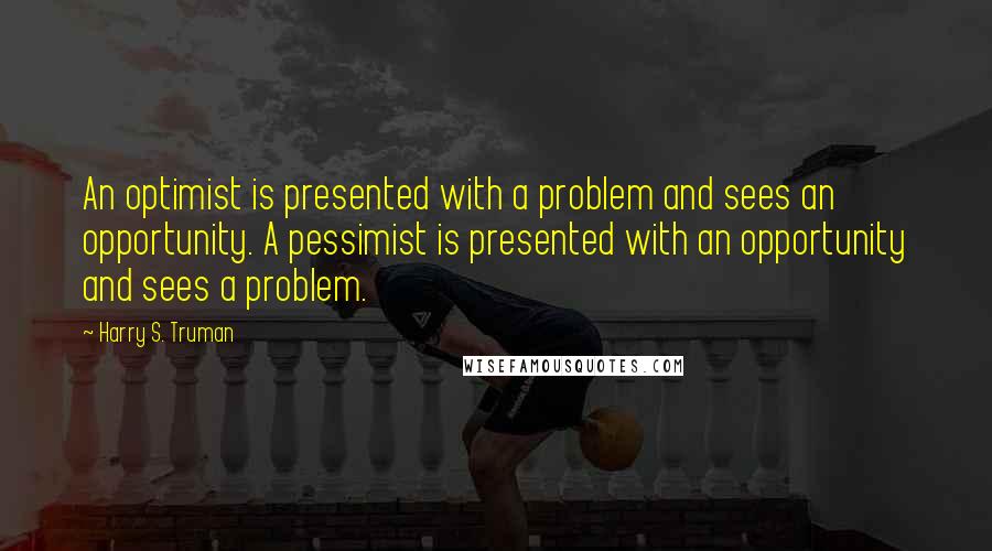 Harry S. Truman Quotes: An optimist is presented with a problem and sees an opportunity. A pessimist is presented with an opportunity and sees a problem.