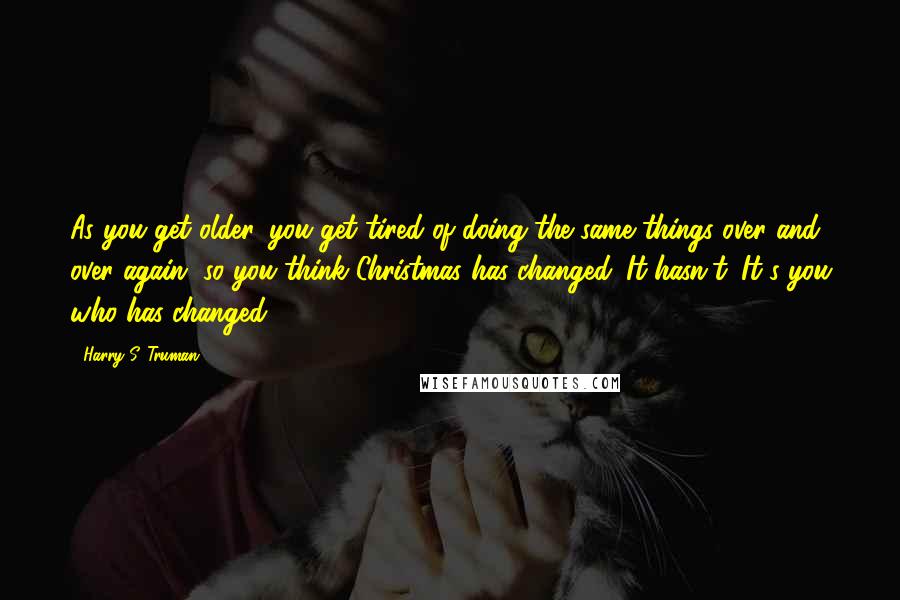 Harry S. Truman Quotes: As you get older, you get tired of doing the same things over and over again, so you think Christmas has changed. It hasn't. It's you who has changed.