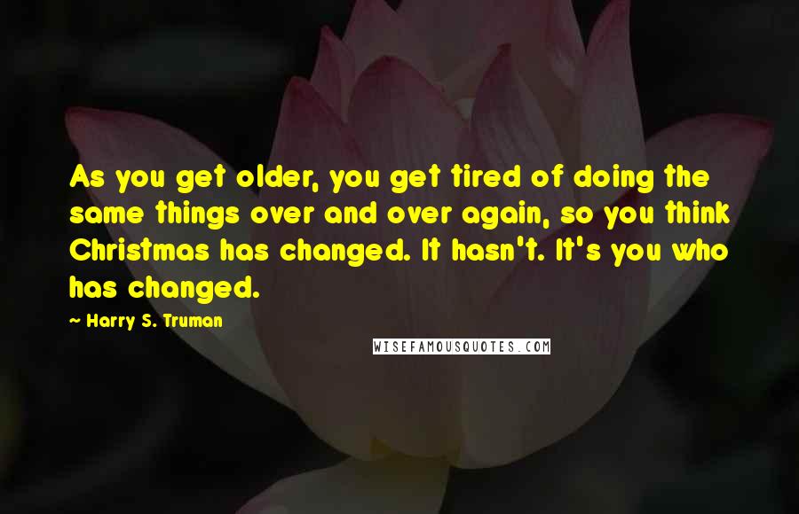 Harry S. Truman Quotes: As you get older, you get tired of doing the same things over and over again, so you think Christmas has changed. It hasn't. It's you who has changed.